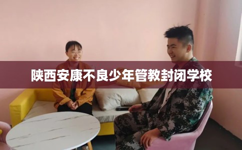 陕西安康不良少年管教封闭学校