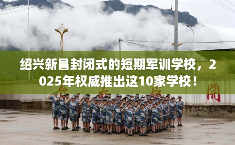绍兴新昌封闭式的短期军训学校，2025年权威推出这10家学校！