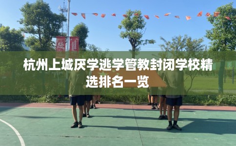 杭州上城厌学逃学管教封闭学校精选排名一览