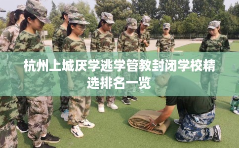 杭州上城厌学逃学管教封闭学校精选排名一览