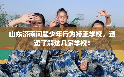 山东济南问题少年行为矫正学校，迅速了解这几家学校！