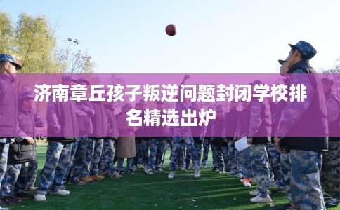 济南章丘孩子叛逆问题封闭学校排名精选出炉