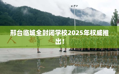 邢台临城全封闭学校2025年权威推出！