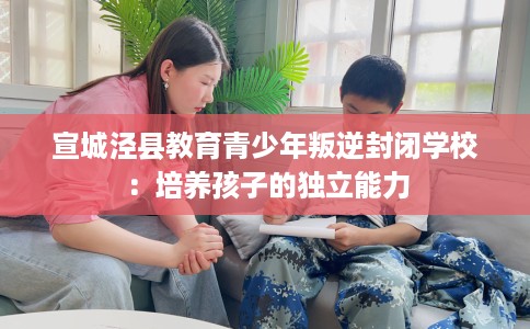 宣城泾县教育青少年叛逆封闭学校：培养孩子的独立能力