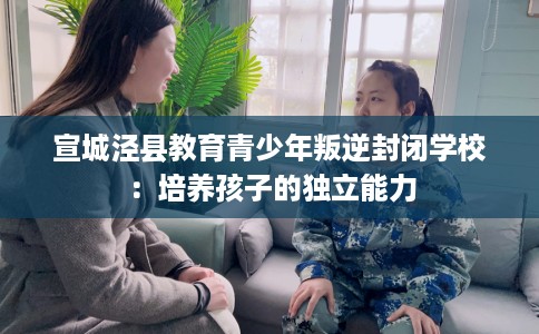 宣城泾县教育青少年叛逆封闭学校：培养孩子的独立能力