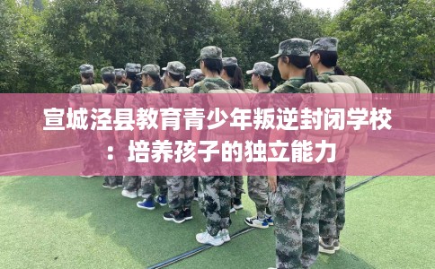 宣城泾县教育青少年叛逆封闭学校：培养孩子的独立能力