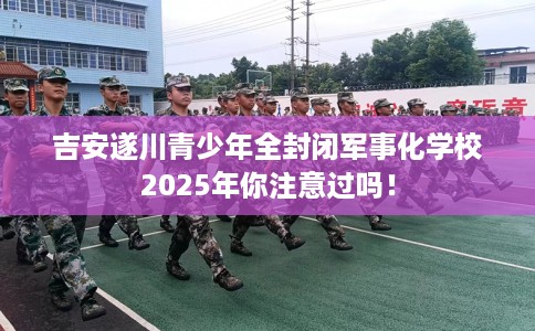吉安遂川青少年全封闭军事化学校2025年你注意过吗！