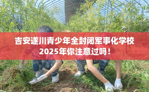 吉安遂川青少年全封闭军事化学校2025年你注意过吗！