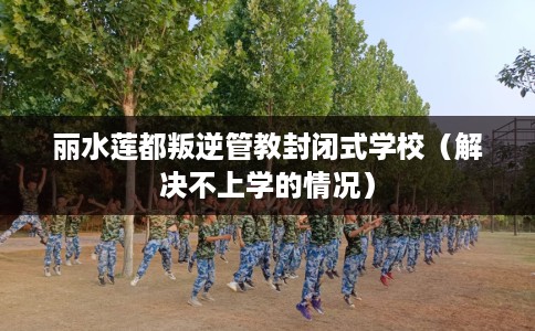 丽水莲都叛逆管教封闭式学校（解决不上学的情况）