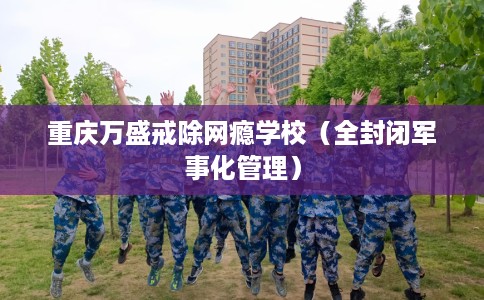 重庆万盛戒除网瘾学校（全封闭军事化管理）