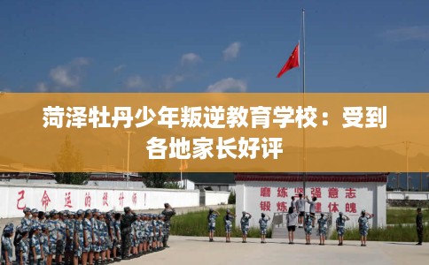 菏泽牡丹少年叛逆教育学校：受到各地家长好评