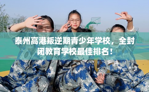 泰州高港叛逆期青少年学校，全封闭教育学校最佳排名！