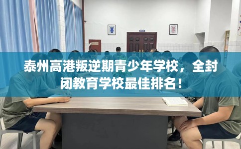 泰州高港叛逆期青少年学校，全封闭教育学校最佳排名！