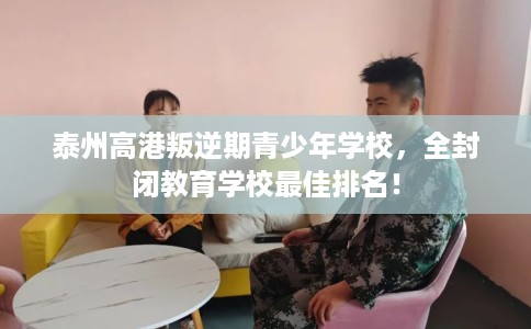 泰州高港叛逆期青少年学校，全封闭教育学校最佳排名！