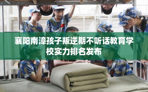 襄阳南漳孩子叛逆期不听话教育学校实力排名发布