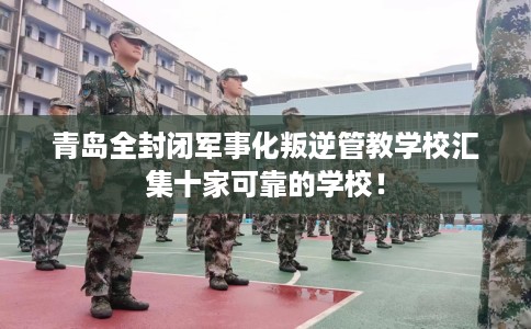 青岛全封闭军事化叛逆管教学校汇集十家可靠的学校！