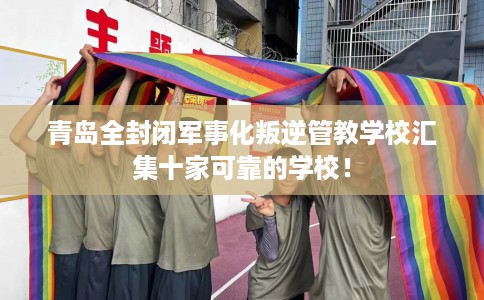 青岛全封闭军事化叛逆管教学校汇集十家可靠的学校！