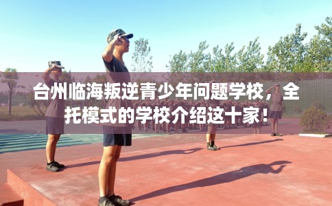 台州临海叛逆青少年问题学校，全托模式的学校介绍这十家！