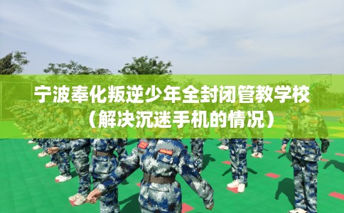 宁波奉化叛逆少年全封闭管教学校（解决沉迷手机的情况）