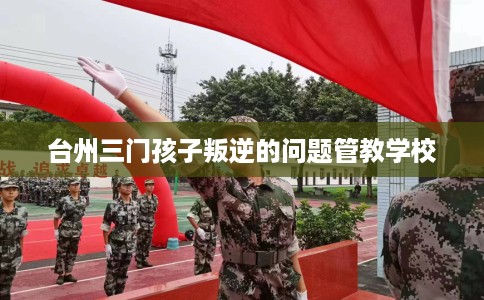 台州三门孩子叛逆的问题管教学校