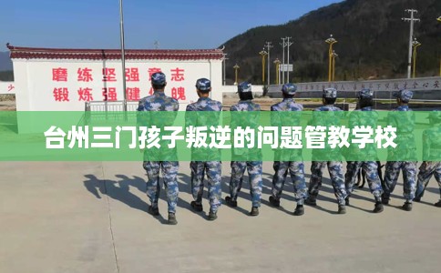 台州三门孩子叛逆的问题管教学校