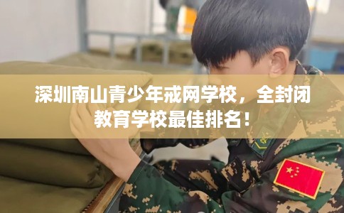 深圳南山青少年戒网学校，全封闭教育学校最佳排名！