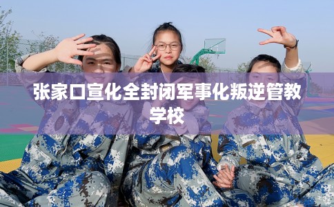 张家口宣化全封闭军事化叛逆管教学校