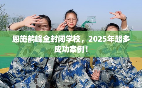 恩施鹤峰全封闭学校，2025年超多成功案例！