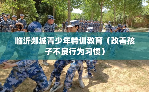 临沂郯城青少年特训教育（改善孩子不良行为习惯）