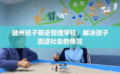 随州孩子叛逆管理学校：解决孩子混迹社会的情况