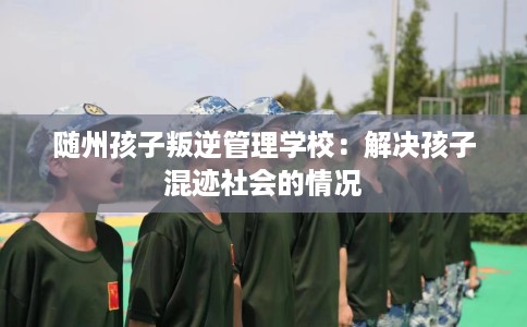 随州孩子叛逆管理学校：解决孩子混迹社会的情况