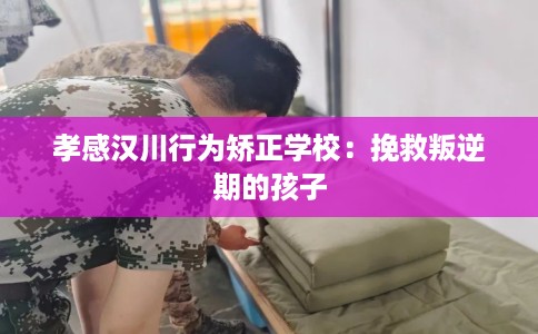 孝感汉川行为矫正学校：挽救叛逆期的孩子