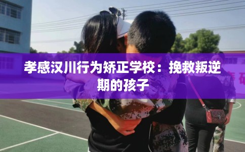 孝感汉川行为矫正学校：挽救叛逆期的孩子