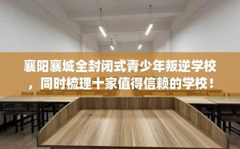 襄阳襄城全封闭式青少年叛逆学校，同时梳理十家值得信赖的学校！