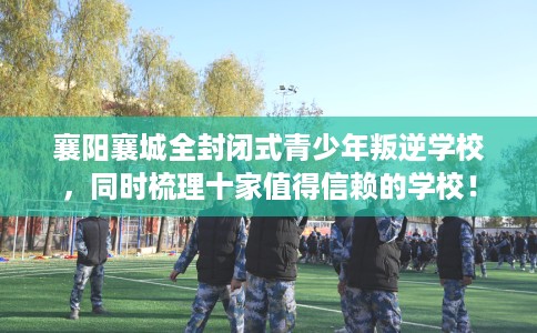 襄阳襄城全封闭式青少年叛逆学校，同时梳理十家值得信赖的学校！