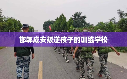 邯郸成安叛逆孩子的训练学校