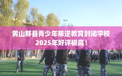 黄山黟县青少年叛逆教育封闭学校2025年好评极高！
