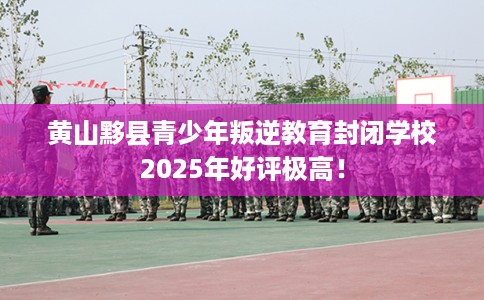 黄山黟县青少年叛逆教育封闭学校2025年好评极高！