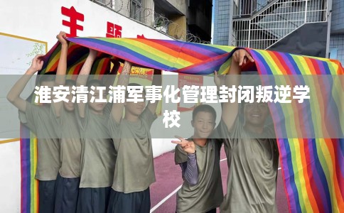 淮安清江浦军事化管理封闭叛逆学校
