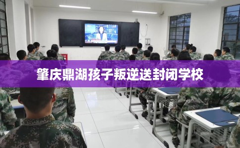 肇庆鼎湖孩子叛逆送封闭学校