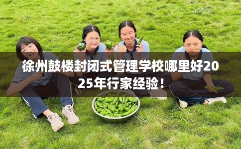 徐州鼓楼封闭式管理学校哪里好2025年行家经验！