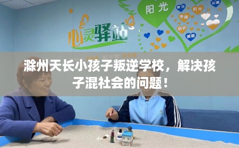 滁州天长小孩子叛逆学校，解决孩子混社会的问题！