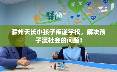 滁州天长小孩子叛逆学校，解决孩子混社会的问题！