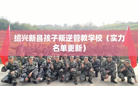 绍兴新昌孩子叛逆管教学校（实力名单更新）