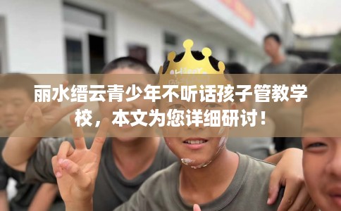 丽水缙云青少年不听话孩子管教学校，本文为您详细研讨！