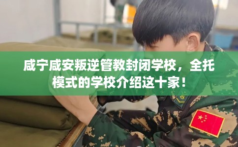 咸宁咸安叛逆管教封闭学校，全托模式的学校介绍这十家！