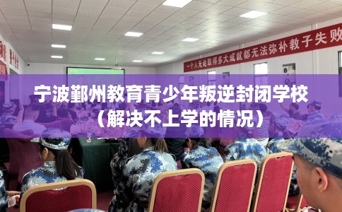 宁波鄞州教育青少年叛逆封闭学校（解决不上学的情况）