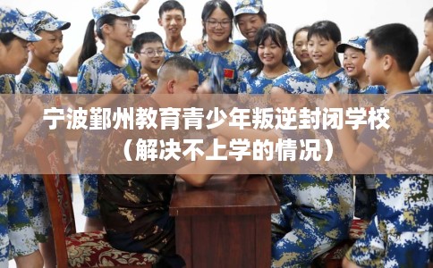 宁波鄞州教育青少年叛逆封闭学校（解决不上学的情况）