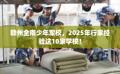 赣州全南少年军校，2025年行家经验这10家学校！