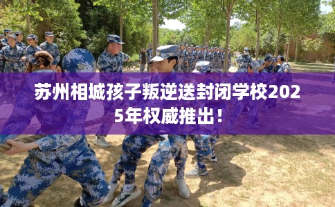 苏州相城孩子叛逆送封闭学校2025年权威推出！